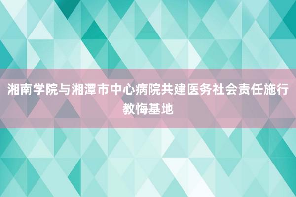 湘南学院与湘潭市中心病院共建医务社会责任施行教悔基地