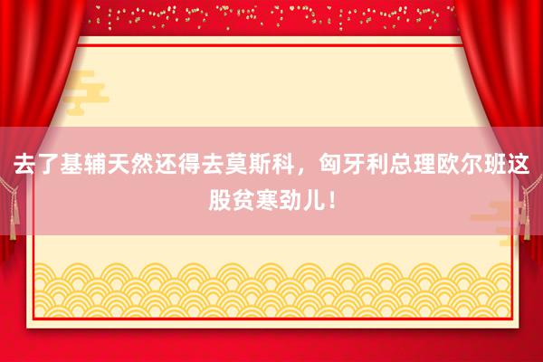 去了基辅天然还得去莫斯科，匈牙利总理欧尔班这股贫寒劲儿！