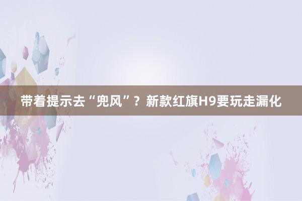 带着提示去“兜风”？新款红旗H9要玩走漏化