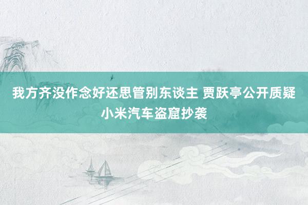 我方齐没作念好还思管别东谈主 贾跃亭公开质疑小米汽车盗窟抄袭