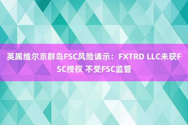 英属维尔京群岛FSC风险请示：FXTRD LLC未获FSC授权 不受FSC监管