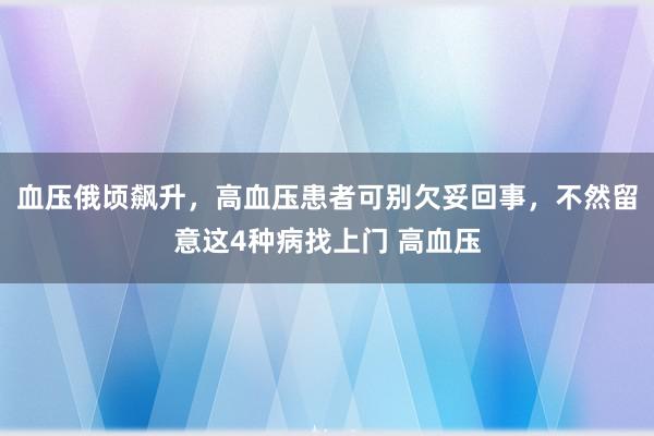 血压俄顷飙升，高血压患者可别欠妥回事，不然留意这4种病找上门 高血压