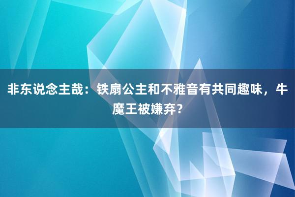 非东说念主哉：铁扇公主和不雅音有共同趣味，牛魔王被嫌弃？