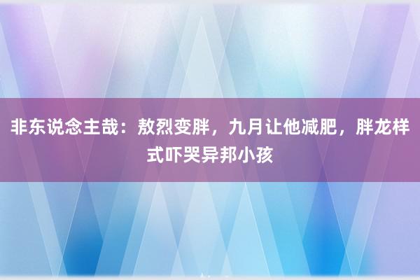 非东说念主哉：敖烈变胖，九月让他减肥，胖龙样式吓哭异邦小孩