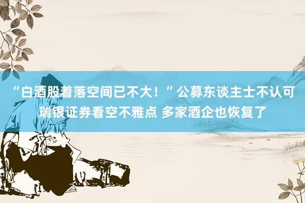 “白酒股着落空间已不大！”公募东谈主士不认可瑞银证券看空不雅点 多家酒企也恢复了