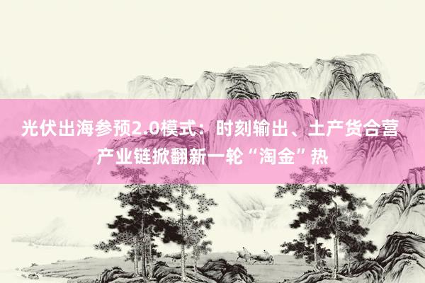 光伏出海参预2.0模式：时刻输出、土产货合营 产业链掀翻新一轮“淘金”热