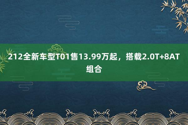 212全新车型T01售13.99万起，搭载2.0T+8AT组合