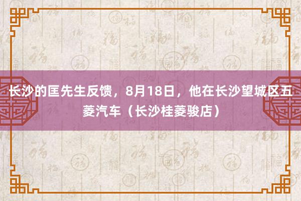 长沙的匡先生反馈，8月18日，他在长沙望城区五菱汽车（长沙桂菱骏店）