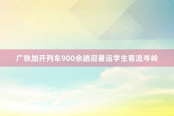 广铁加开列车900余趟迎暑运学生客流岑岭