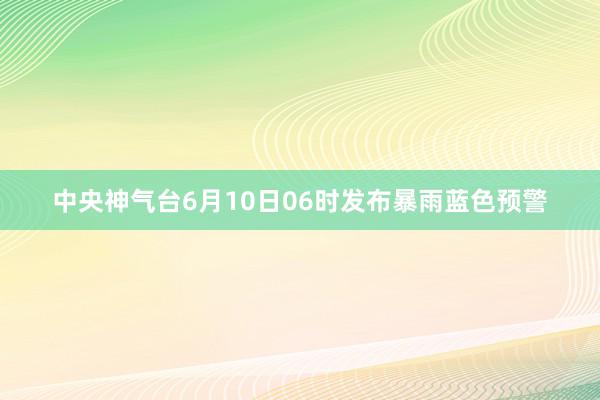 中央神气台6月10日06时发布暴雨蓝色预警