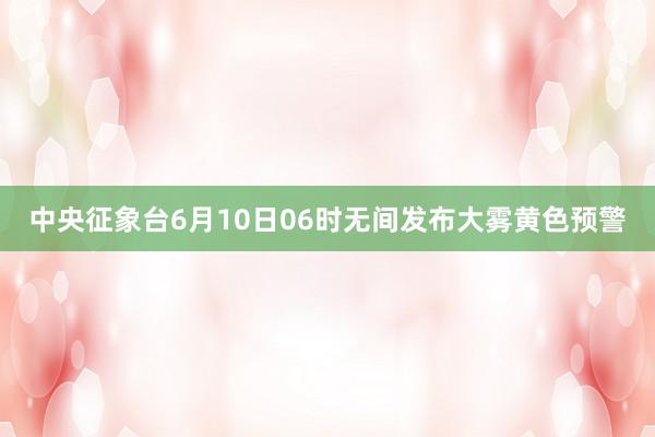 中央征象台6月10日06时无间发布大雾黄色预警