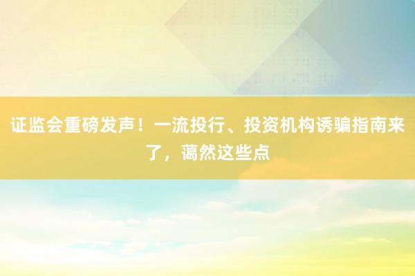 证监会重磅发声！一流投行、投资机构诱骗指南来了，蔼然这些点