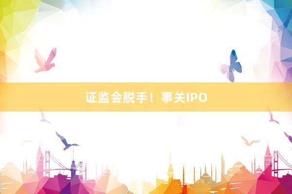 证监会脱手！事关IPO