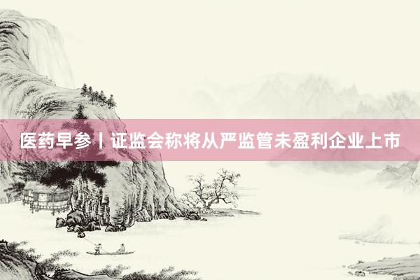 医药早参丨证监会称将从严监管未盈利企业上市