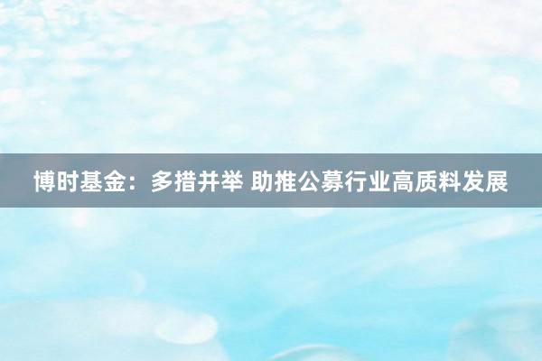 博时基金：多措并举 助推公募行业高质料发展