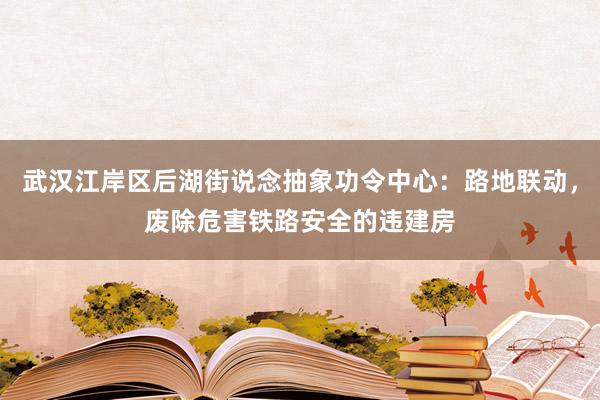 武汉江岸区后湖街说念抽象功令中心：路地联动，废除危害铁路安全的违建房