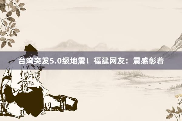 台湾突发5.0级地震！福建网友：震感彰着