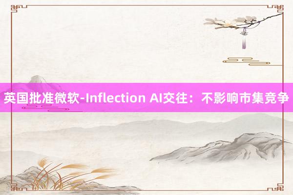 英国批准微软-Inflection AI交往：不影响市集竞争