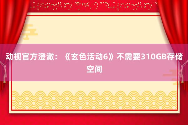 动视官方澄澈：《玄色活动6》不需要310GB存储空间