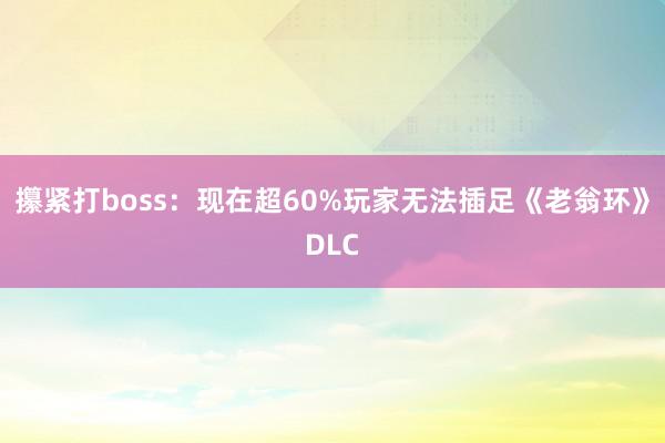 攥紧打boss：现在超60%玩家无法插足《老翁环》DLC