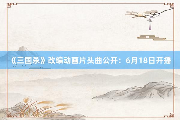 《三国杀》改编动画片头曲公开：6月18日开播