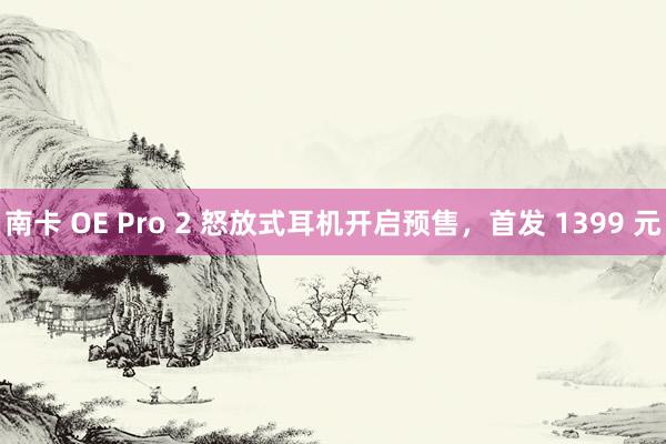 南卡 OE Pro 2 怒放式耳机开启预售，首发 1399 元