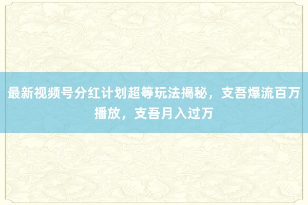 最新视频号分红计划超等玩法揭秘，支吾爆流百万播放，支吾月入过万