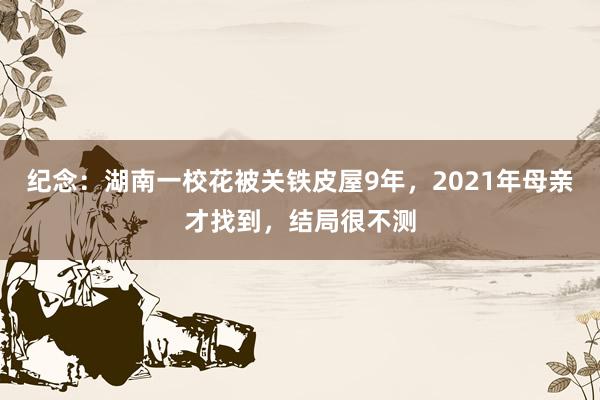 纪念：湖南一校花被关铁皮屋9年，2021年母亲才找到，结局很不测