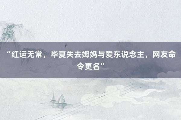 “红运无常，毕夏失去姆妈与爱东说念主，网友命令更名”