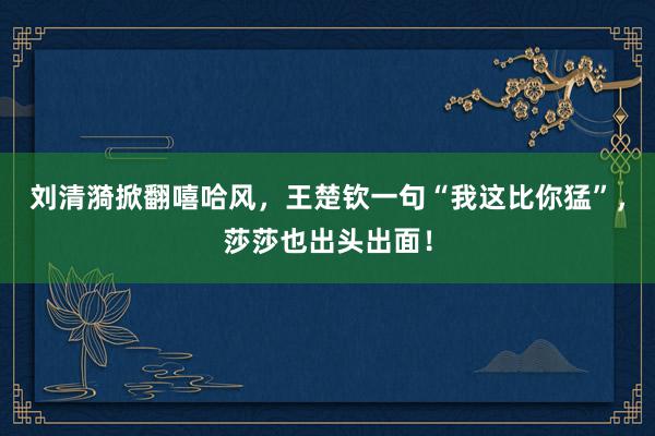 刘清漪掀翻嘻哈风，王楚钦一句“我这比你猛”，莎莎也出头出面！