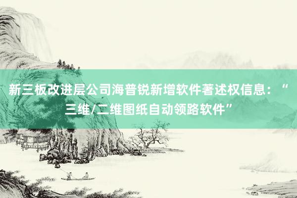 新三板改进层公司海普锐新增软件著述权信息：“三维/二维图纸自动领路软件”