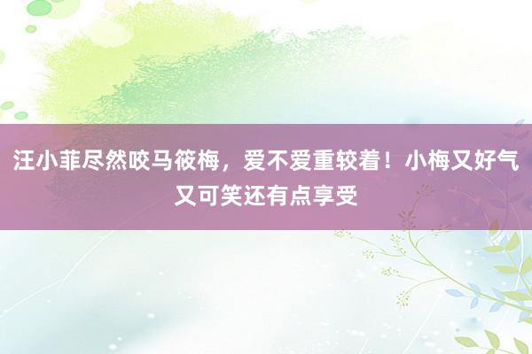 汪小菲尽然咬马筱梅，爱不爱重较着！小梅又好气又可笑还有点享受