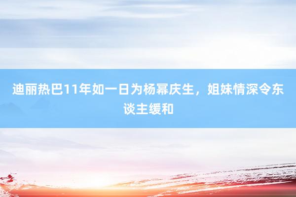 迪丽热巴11年如一日为杨幂庆生，姐妹情深令东谈主缓和