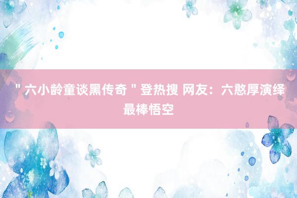 ＂六小龄童谈黑传奇＂登热搜 网友：六憨厚演绎最棒悟空