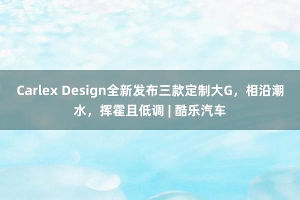 Carlex Design全新发布三款定制大G，相沿潮水，挥霍且低调 | 酷乐汽车