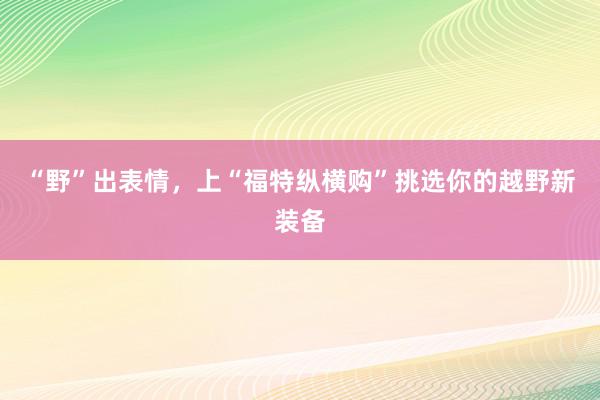 “野”出表情，上“福特纵横购”挑选你的越野新装备