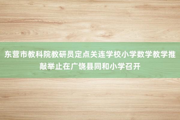 东营市教科院教研员定点关连学校小学数学教学推敲举止在广饶县同和小学召开