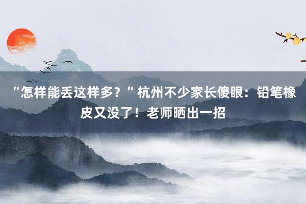 “怎样能丢这样多？”杭州不少家长傻眼：铅笔橡皮又没了！老师晒出一招