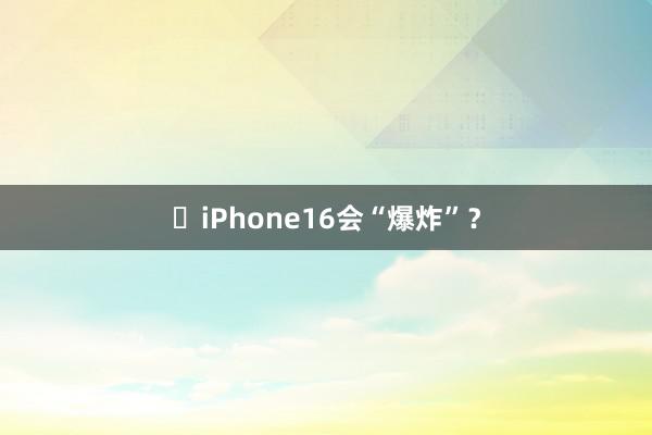 ​iPhone16会“爆炸”？