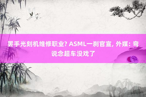 罢手光刻机维修职业? ASML一刹官宣, 外媒: 弯说念超车没戏了