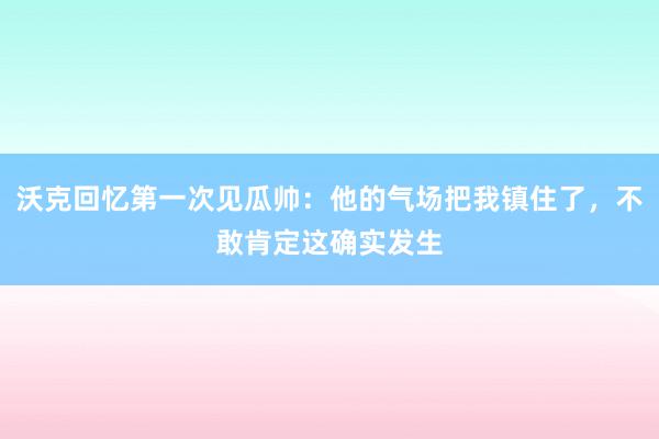 沃克回忆第一次见瓜帅：他的气场把我镇住了，不敢肯定这确实发生